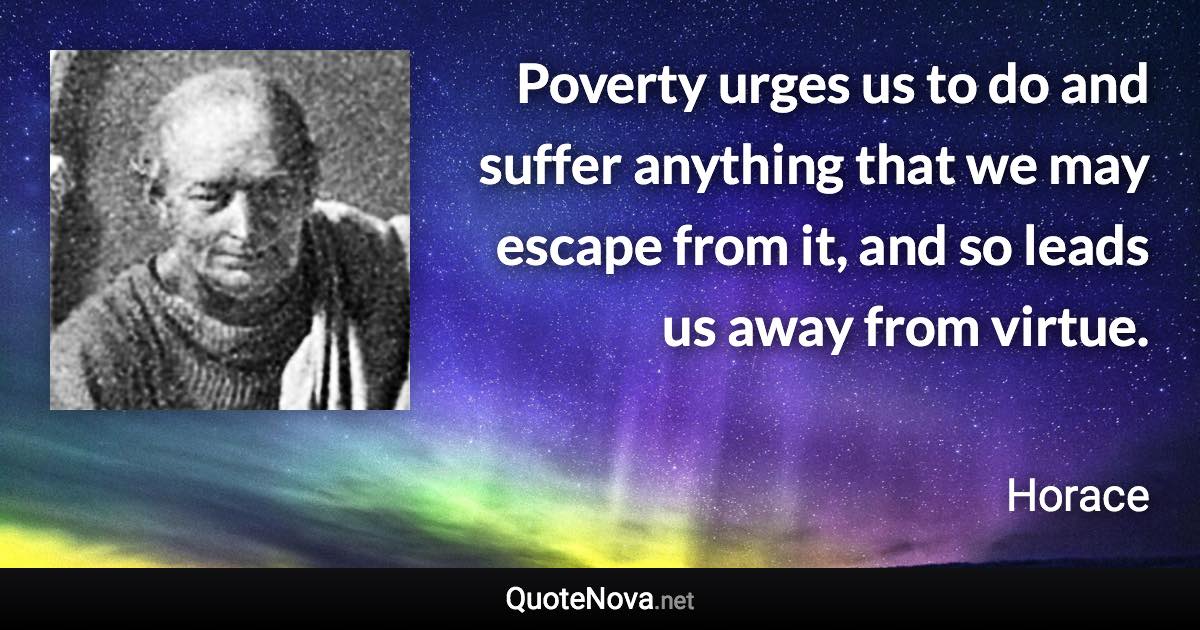 Poverty urges us to do and suffer anything that we may escape from it, and so leads us away from virtue. - Horace quote