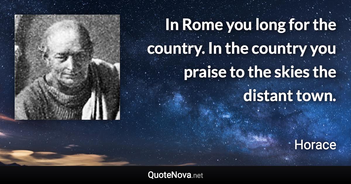 In Rome you long for the country. In the country you praise to the skies the distant town. - Horace quote