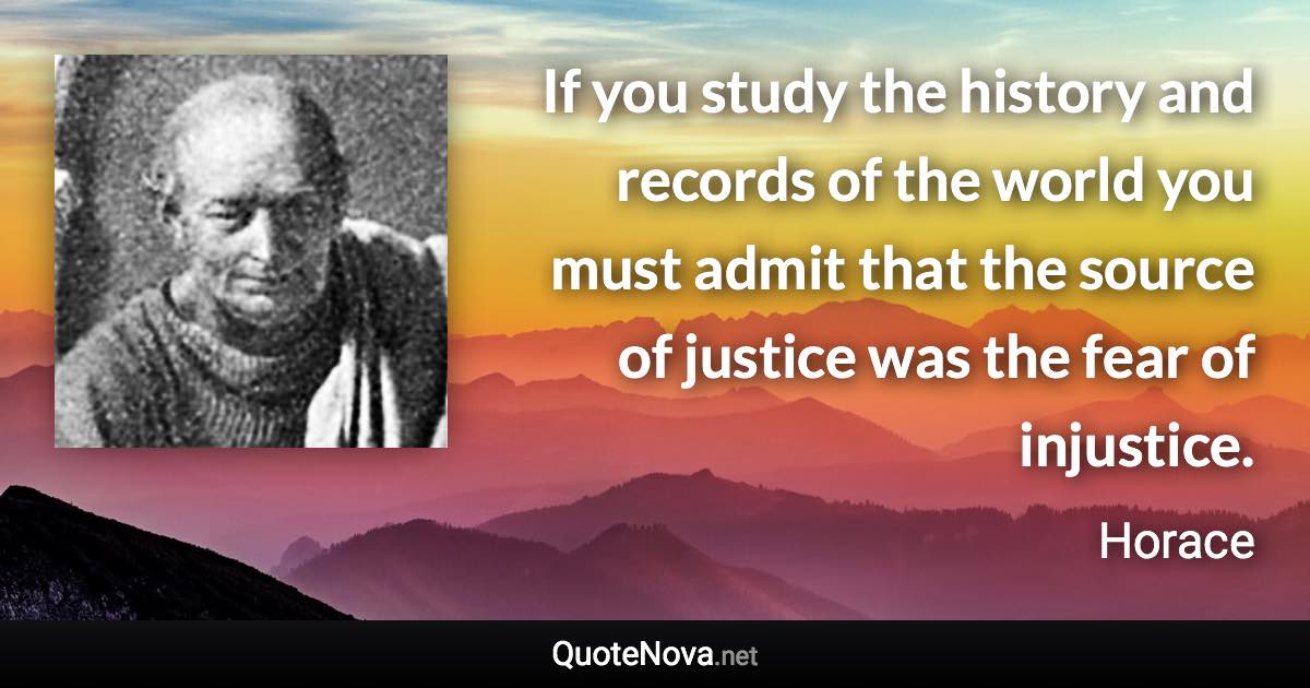 If you study the history and records of the world you must admit that the source of justice was the fear of injustice. - Horace quote