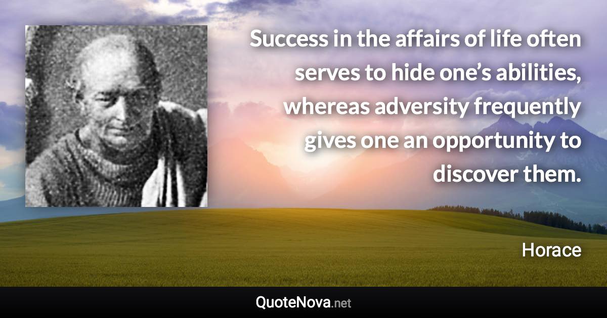 Success in the affairs of life often serves to hide one’s abilities, whereas adversity frequently gives one an opportunity to discover them. - Horace quote