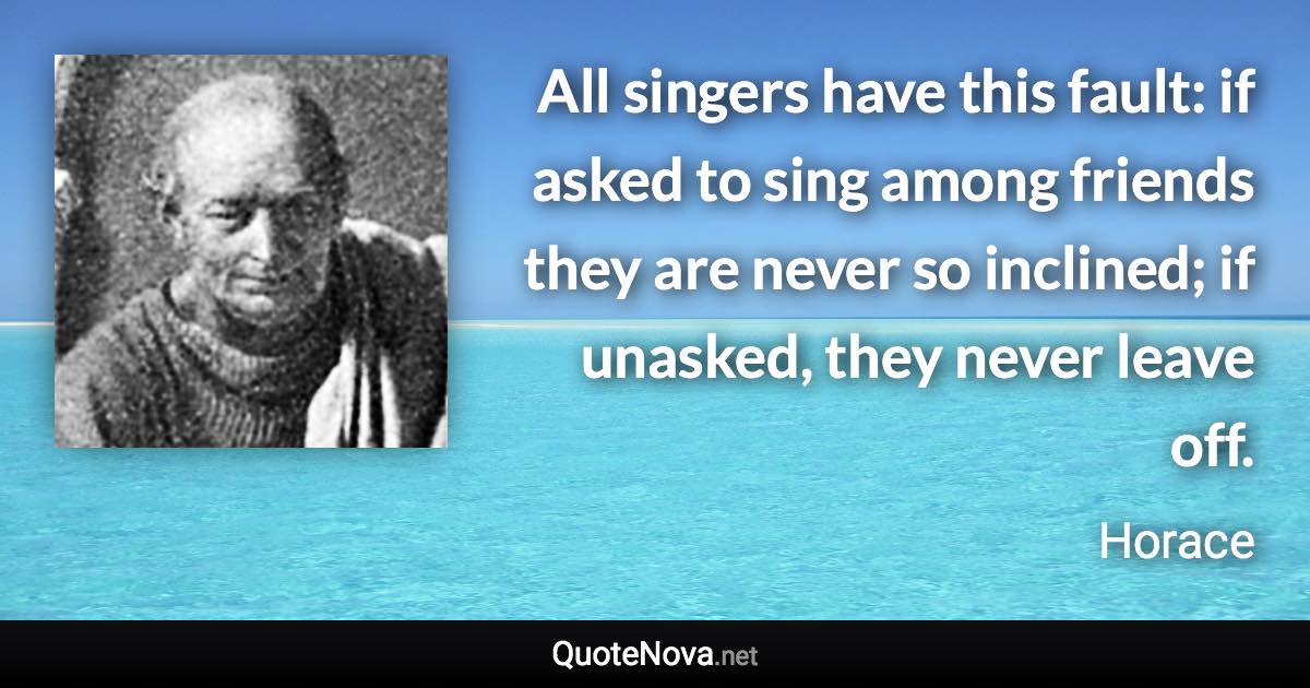 All singers have this fault: if asked to sing among friends they are never so inclined; if unasked, they never leave off. - Horace quote