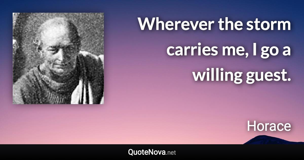 Wherever the storm carries me, I go a willing guest. - Horace quote