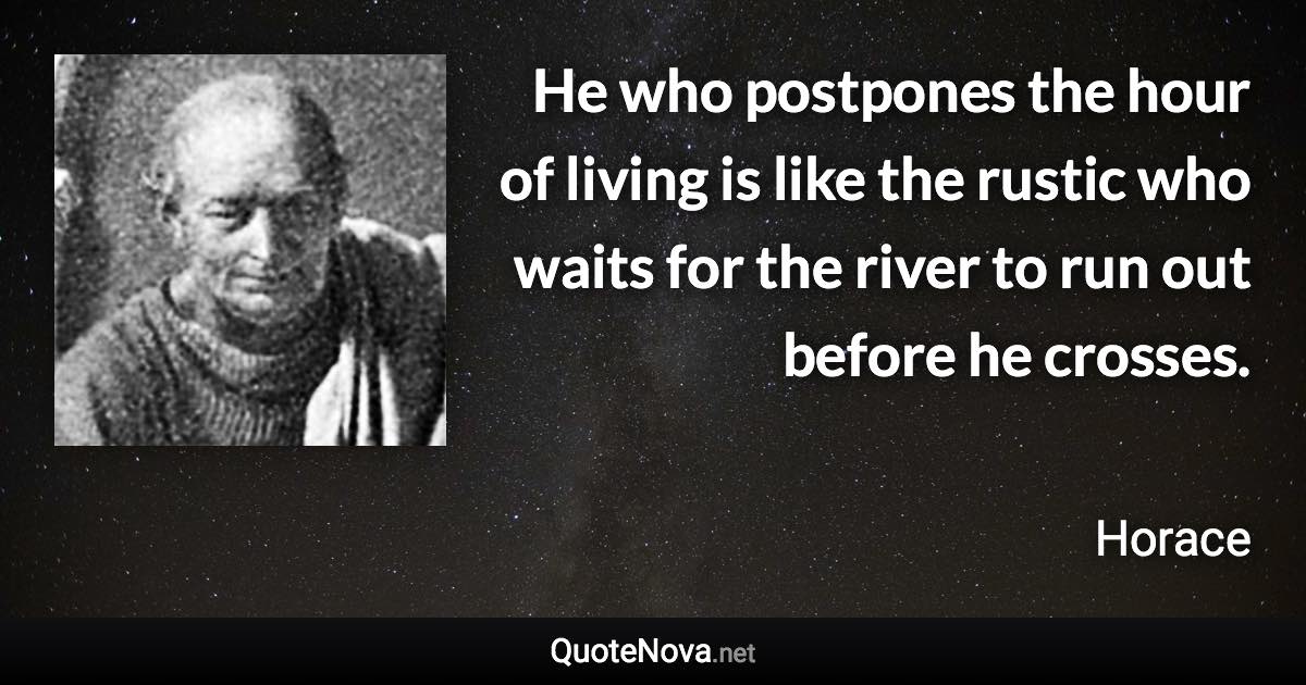 He who postpones the hour of living is like the rustic who waits for the river to run out before he crosses. - Horace quote