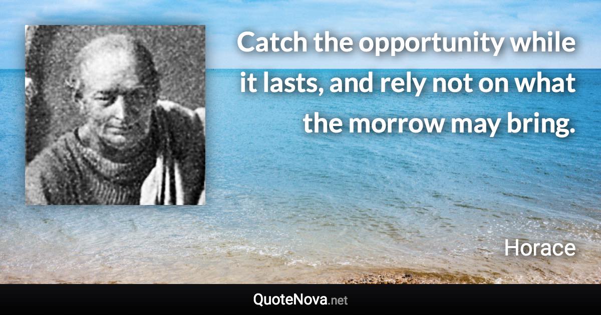 Catch the opportunity while it lasts, and rely not on what the morrow may bring. - Horace quote