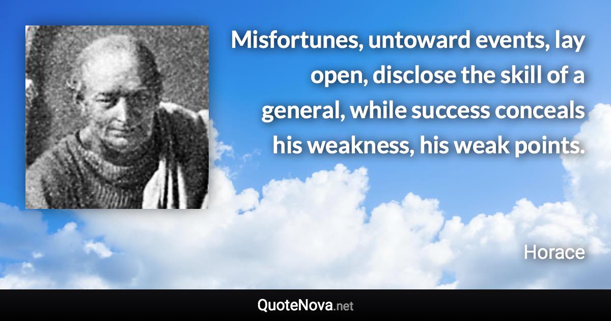 Misfortunes, untoward events, lay open, disclose the skill of a general, while success conceals his weakness, his weak points. - Horace quote