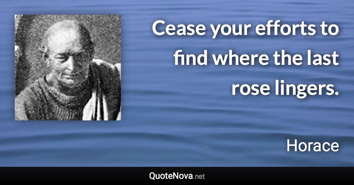 Cease your efforts to find where the last rose lingers. - Horace quote