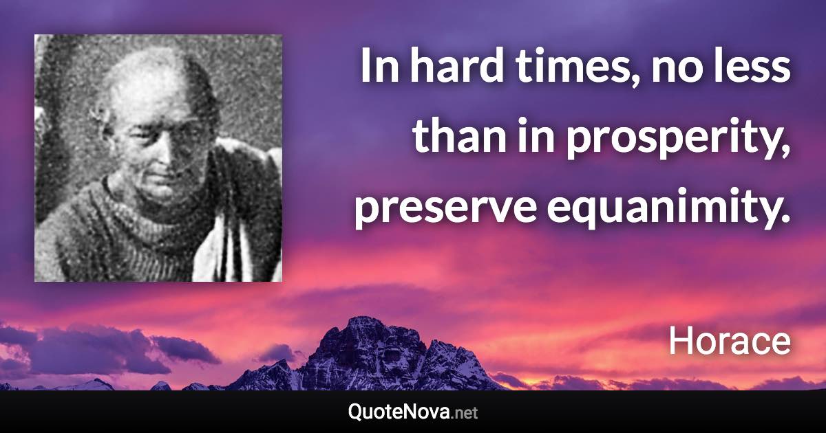 In hard times, no less than in prosperity, preserve equanimity. - Horace quote