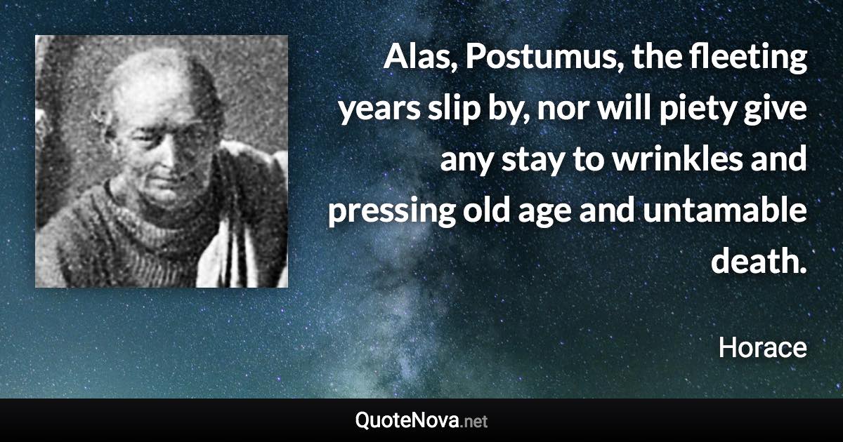 Alas, Postumus, the fleeting years slip by, nor will piety give any stay to wrinkles and pressing old age and untamable death. - Horace quote