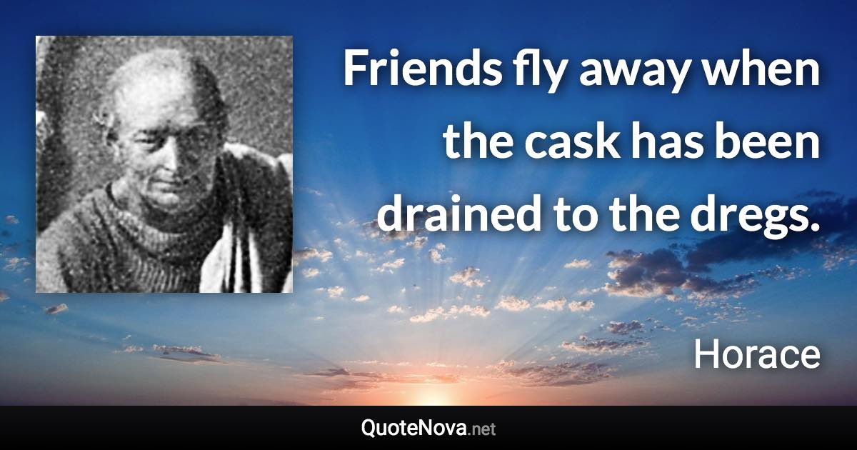 Friends fly away when the cask has been drained to the dregs. - Horace quote