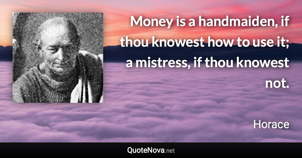 Money is a handmaiden, if thou knowest how to use it; a mistress, if thou knowest not. - Horace quote