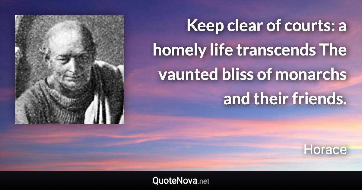 Keep clear of courts: a homely life transcends The vaunted bliss of monarchs and their friends. - Horace quote