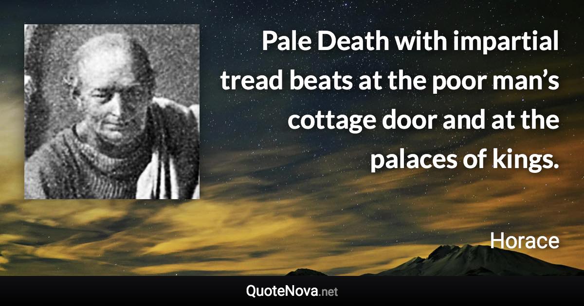 Pale Death with impartial tread beats at the poor man’s cottage door and at the palaces of kings. - Horace quote