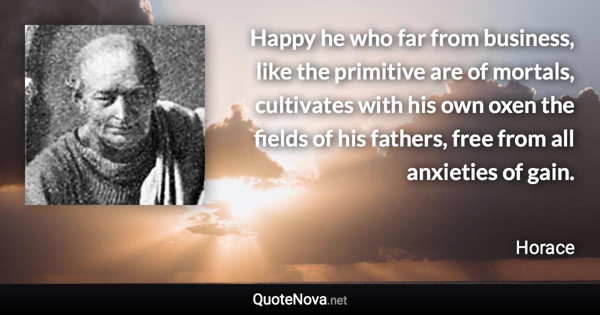 Happy he who far from business, like the primitive are of mortals, cultivates with his own oxen the fields of his fathers, free from all anxieties of gain. - Horace quote