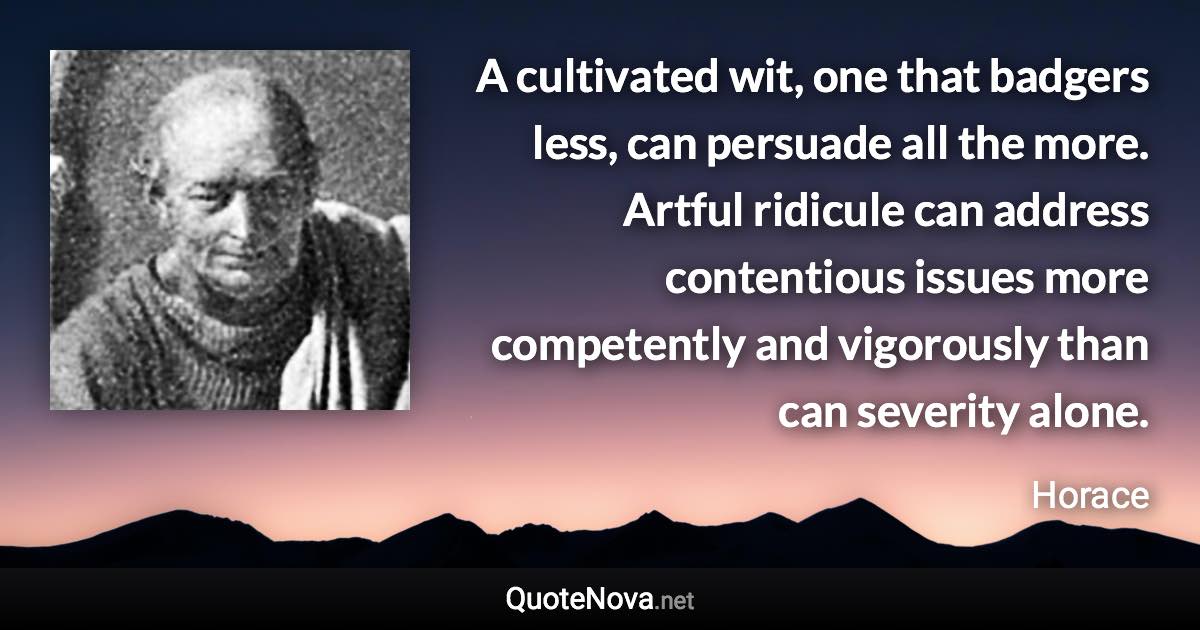 A cultivated wit, one that badgers less, can persuade all the more. Artful ridicule can address contentious issues more competently and vigorously than can severity alone. - Horace quote