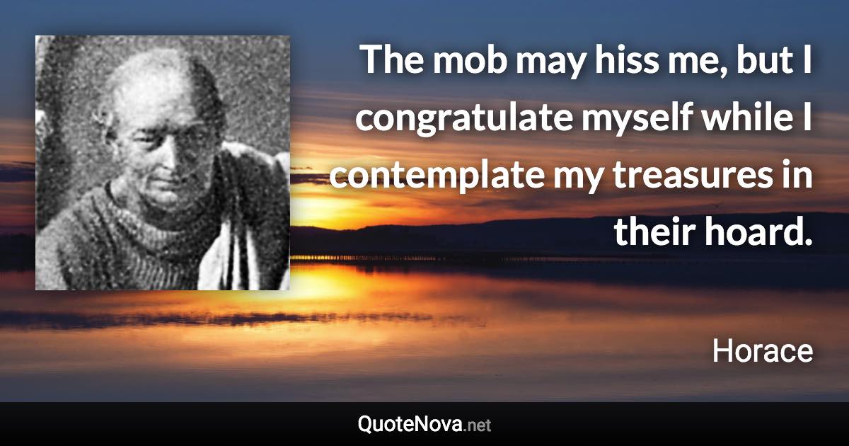 The mob may hiss me, but I congratulate myself while I contemplate my treasures in their hoard. - Horace quote