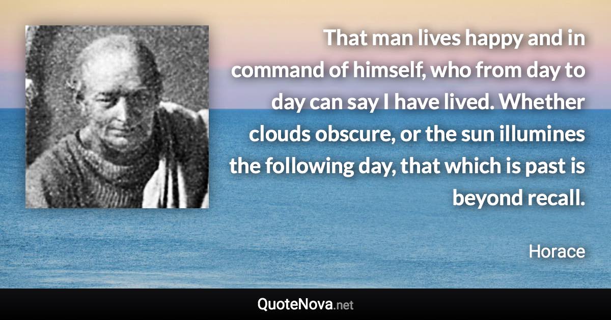 That man lives happy and in command of himself, who from day to day can say I have lived. Whether clouds obscure, or the sun illumines the following day, that which is past is beyond recall. - Horace quote