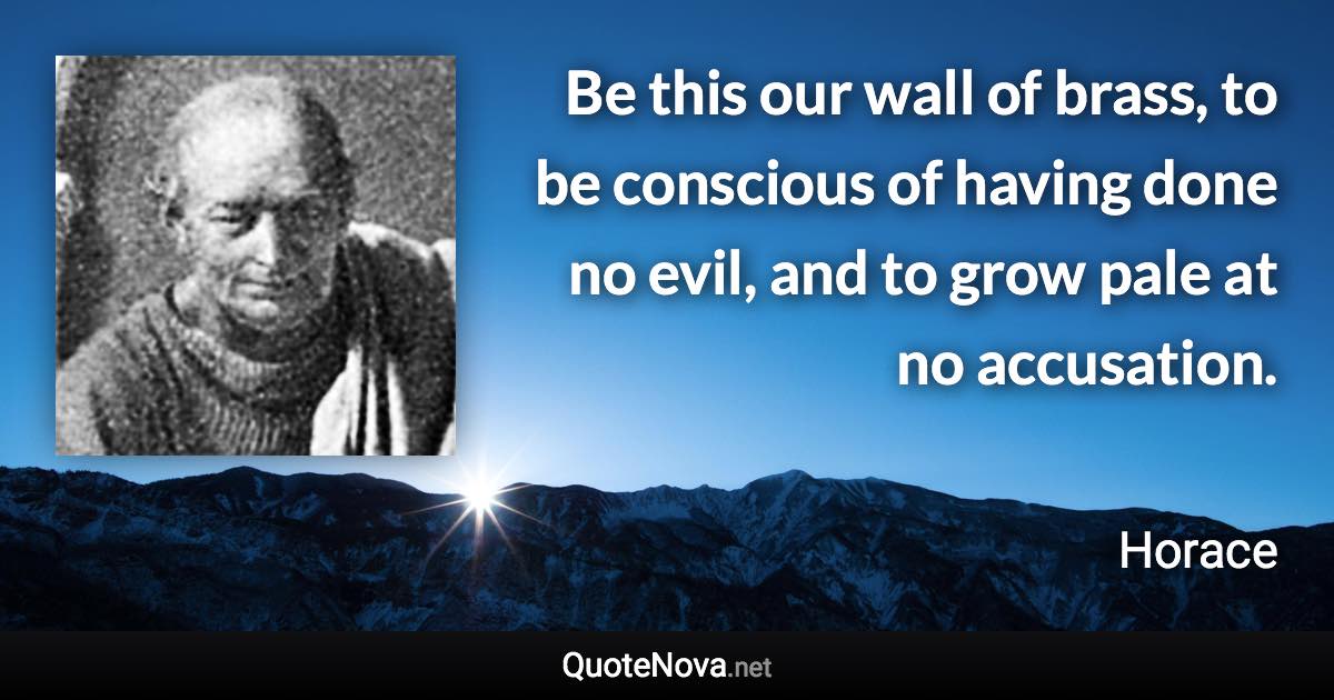 Be this our wall of brass, to be conscious of having done no evil, and to grow pale at no accusation. - Horace quote