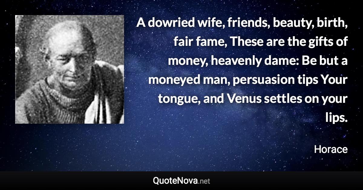 A dowried wife, friends, beauty, birth, fair fame, These are the gifts of money, heavenly dame: Be but a moneyed man, persuasion tips Your tongue, and Venus settles on your lips. - Horace quote