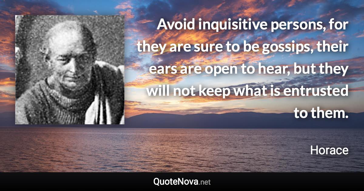 Avoid inquisitive persons, for they are sure to be gossips, their ears are open to hear, but they will not keep what is entrusted to them. - Horace quote