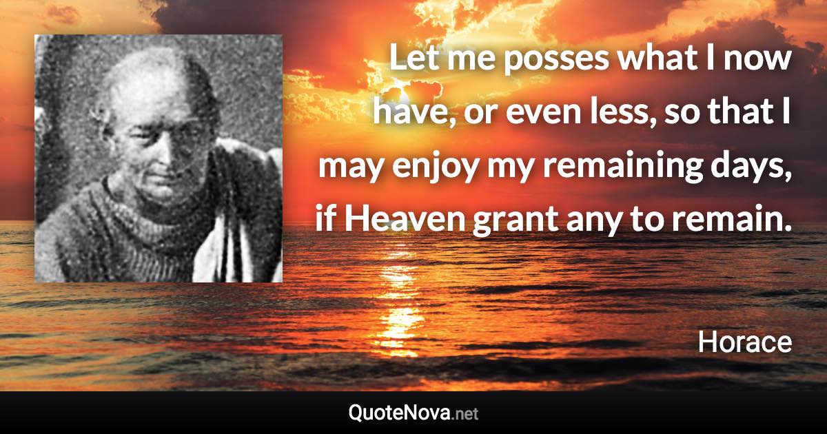 Let me posses what I now have, or even less, so that I may enjoy my remaining days, if Heaven grant any to remain. - Horace quote