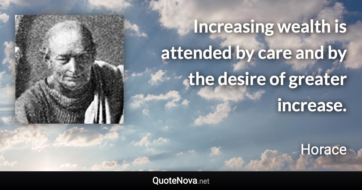 Increasing wealth is attended by care and by the desire of greater increase. - Horace quote