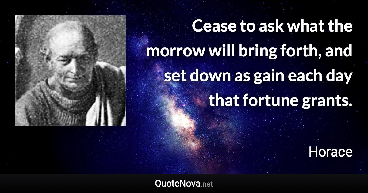 Cease to ask what the morrow will bring forth, and set down as gain each day that fortune grants. - Horace quote