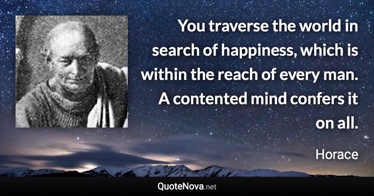 You traverse the world in search of happiness, which is within the reach of every man. A contented mind confers it on all. - Horace quote