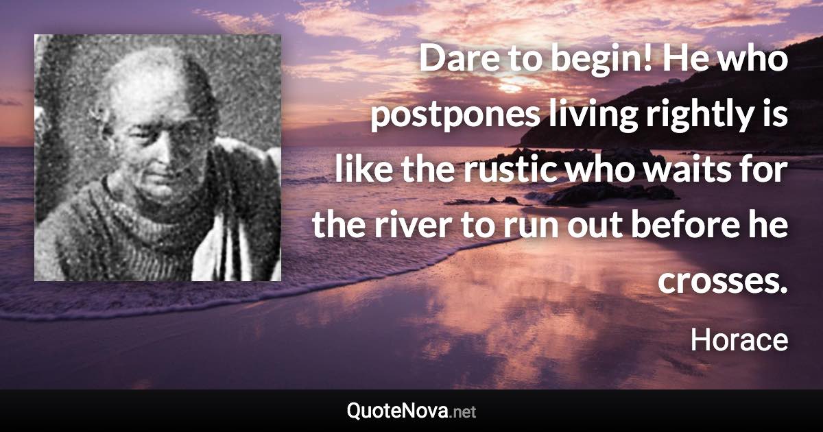 Dare to begin! He who postpones living rightly is like the rustic who waits for the river to run out before he crosses. - Horace quote