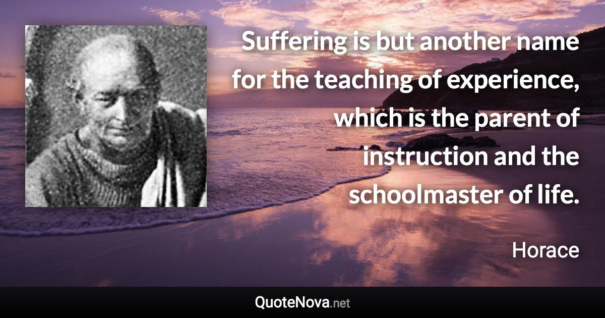 Suffering is but another name for the teaching of experience, which is the parent of instruction and the schoolmaster of life. - Horace quote