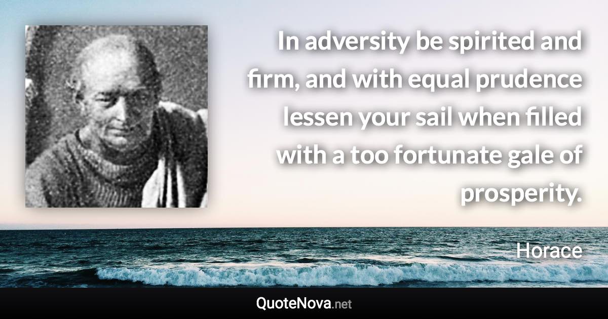 In adversity be spirited and firm, and with equal prudence lessen your sail when filled with a too fortunate gale of prosperity. - Horace quote