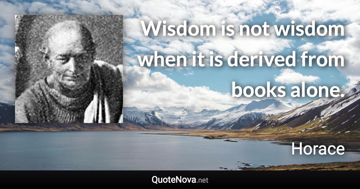 Wisdom is not wisdom when it is derived from books alone. - Horace quote