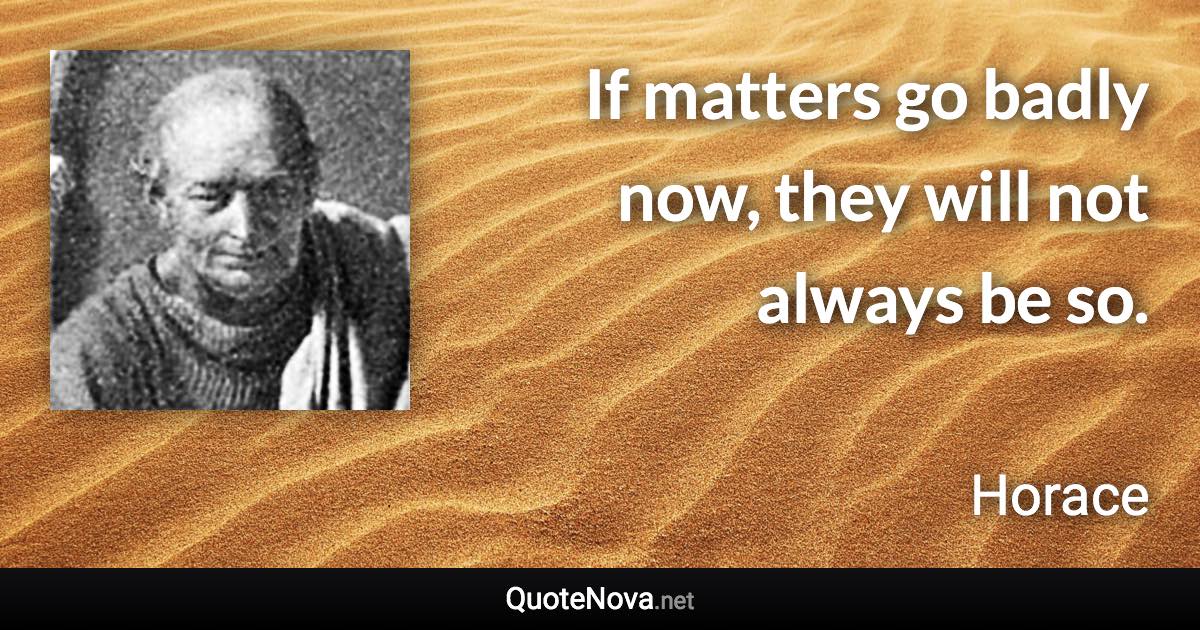 If matters go badly now, they will not always be so. - Horace quote