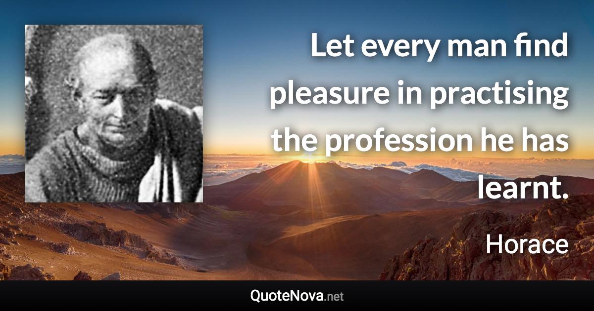 Let every man find pleasure in practising the profession he has learnt. - Horace quote