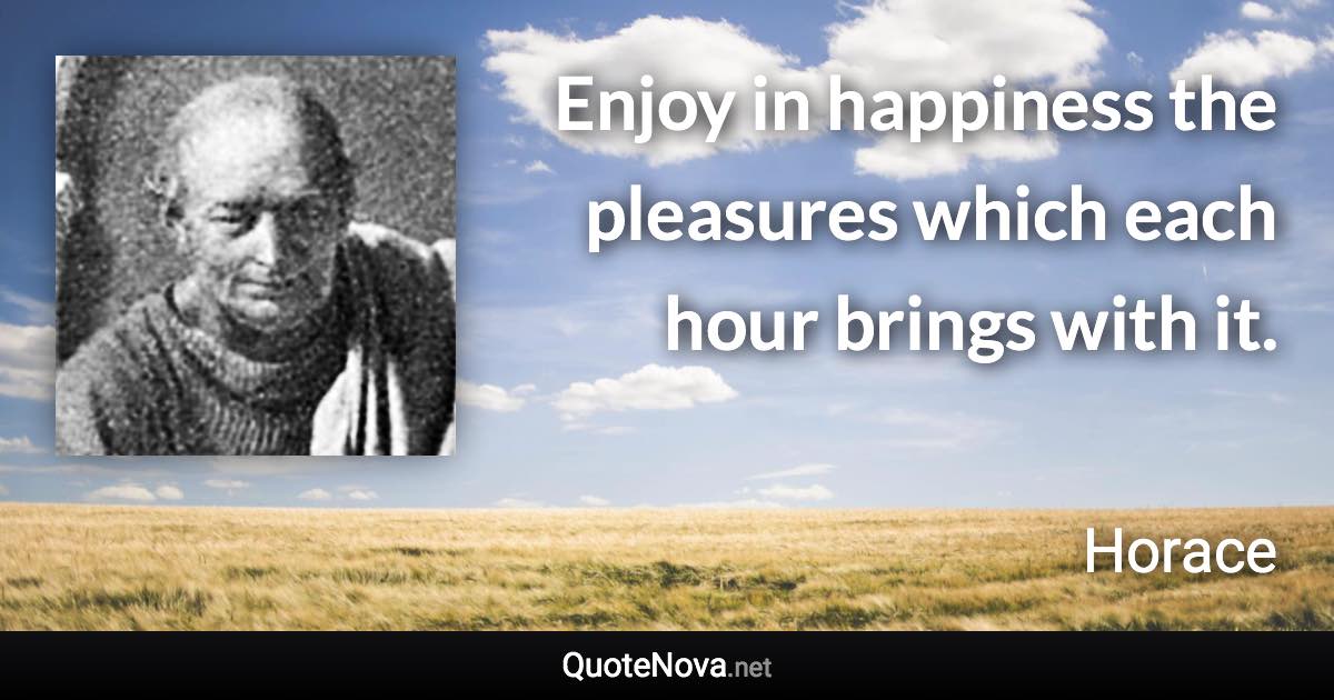 Enjoy in happiness the pleasures which each hour brings with it. - Horace quote