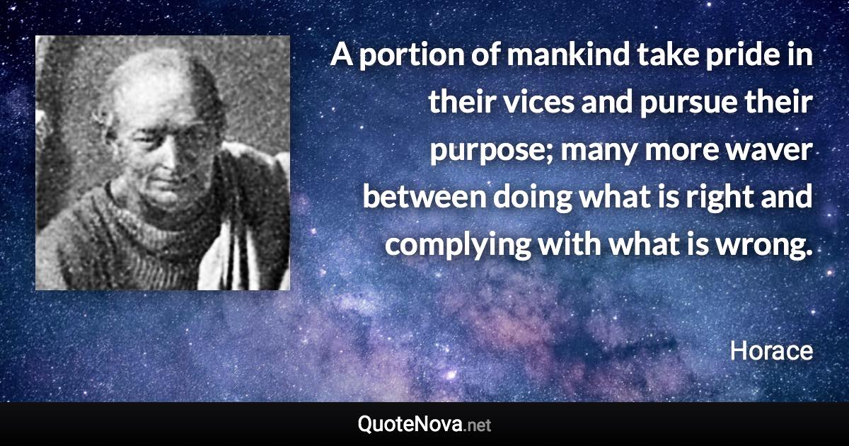 A portion of mankind take pride in their vices and pursue their purpose; many more waver between doing what is right and complying with what is wrong. - Horace quote