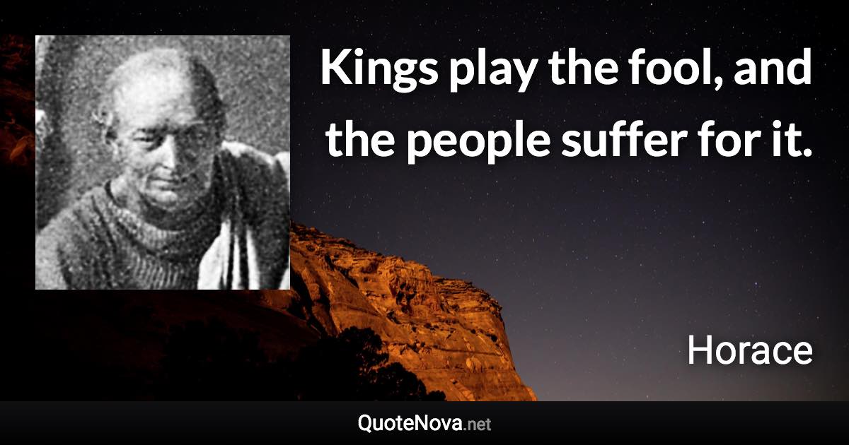 Kings play the fool, and the people suffer for it. - Horace quote