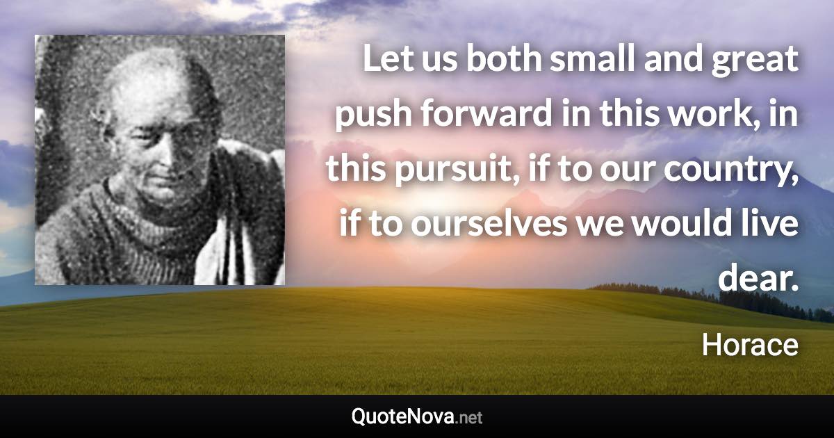 Let us both small and great push forward in this work, in this pursuit, if to our country, if to ourselves we would live dear. - Horace quote