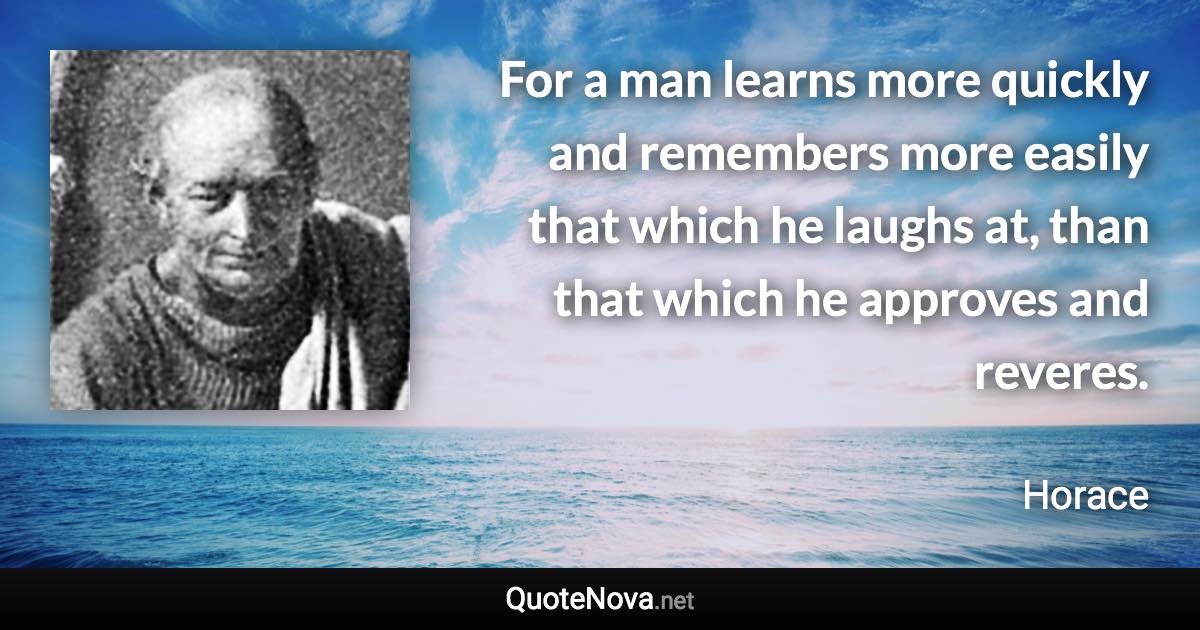 For a man learns more quickly and remembers more easily that which he laughs at, than that which he approves and reveres. - Horace quote