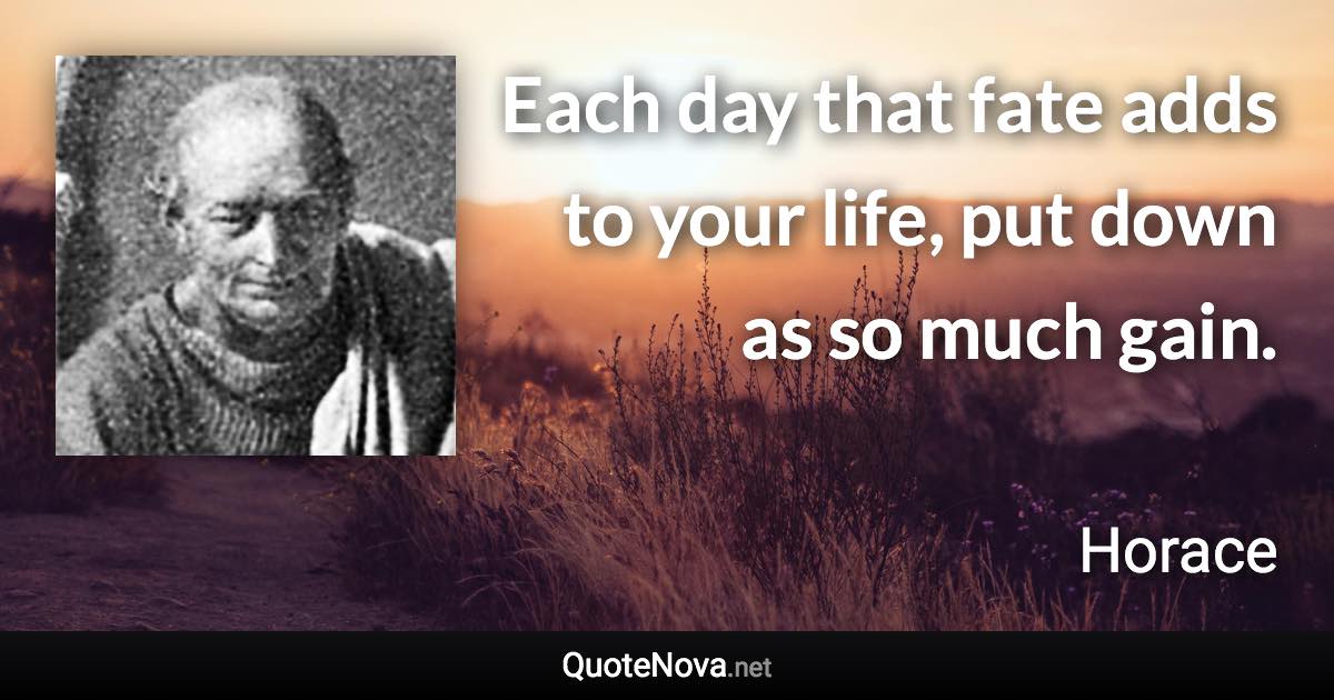 Each day that fate adds to your life, put down as so much gain. - Horace quote