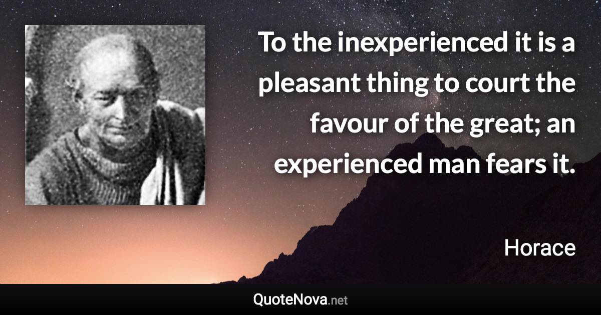 To the inexperienced it is a pleasant thing to court the favour of the great; an experienced man fears it. - Horace quote