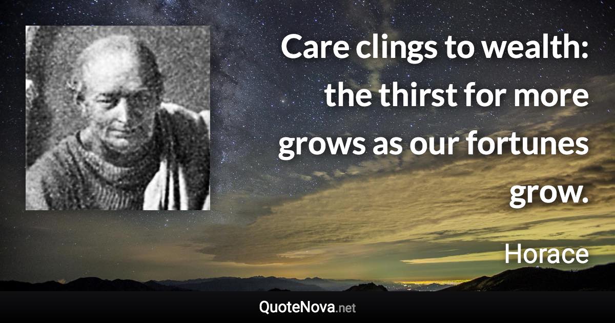Care clings to wealth: the thirst for more grows as our fortunes grow. - Horace quote