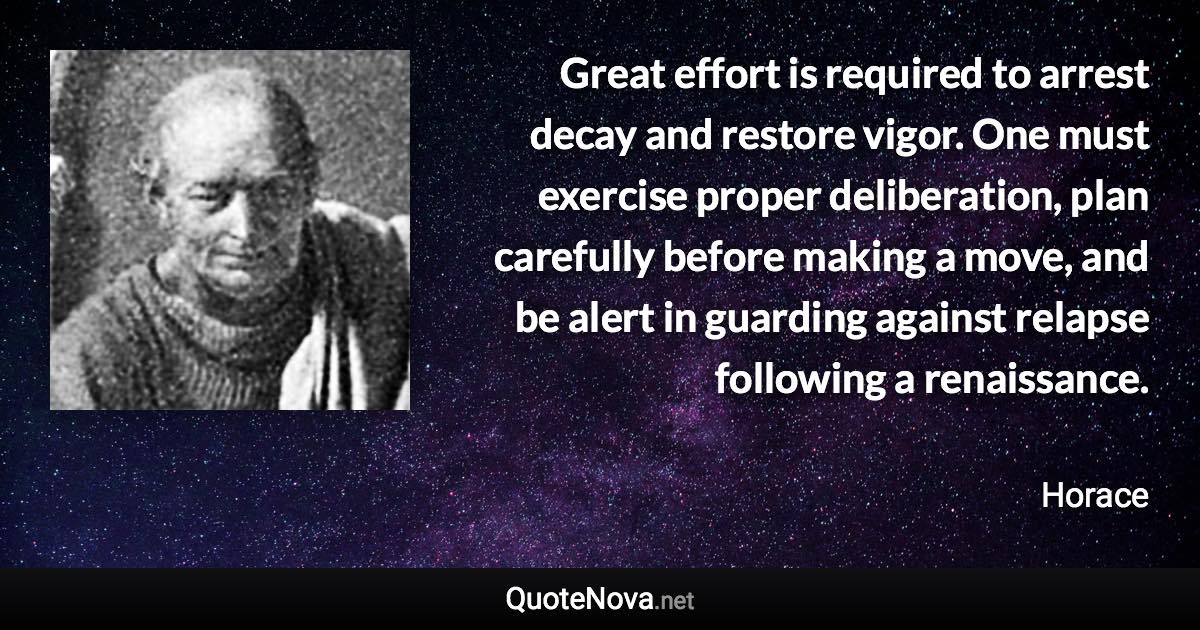 Great effort is required to arrest decay and restore vigor. One must exercise proper deliberation, plan carefully before making a move, and be alert in guarding against relapse following a renaissance. - Horace quote