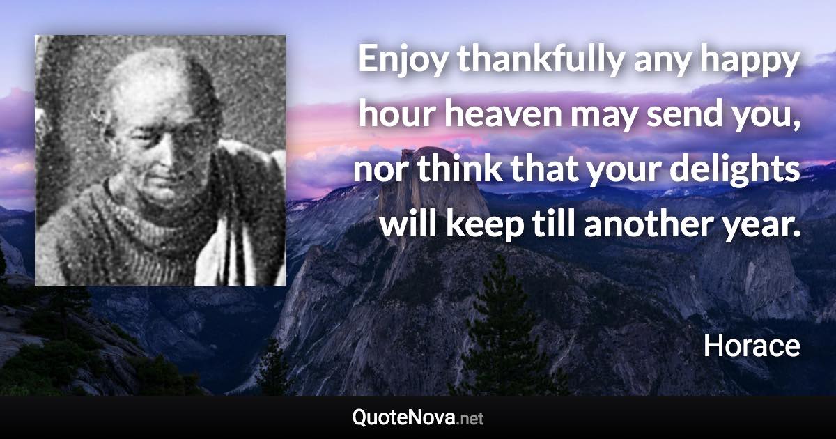 Enjoy thankfully any happy hour heaven may send you, nor think that your delights will keep till another year. - Horace quote