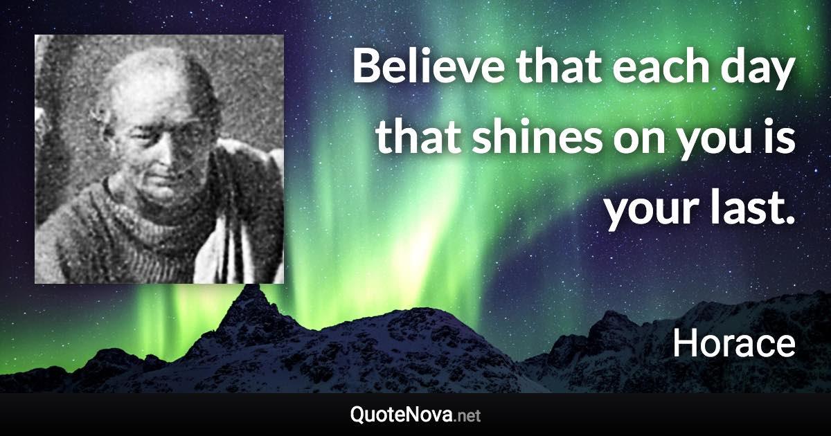 Believe that each day that shines on you is your last. - Horace quote
