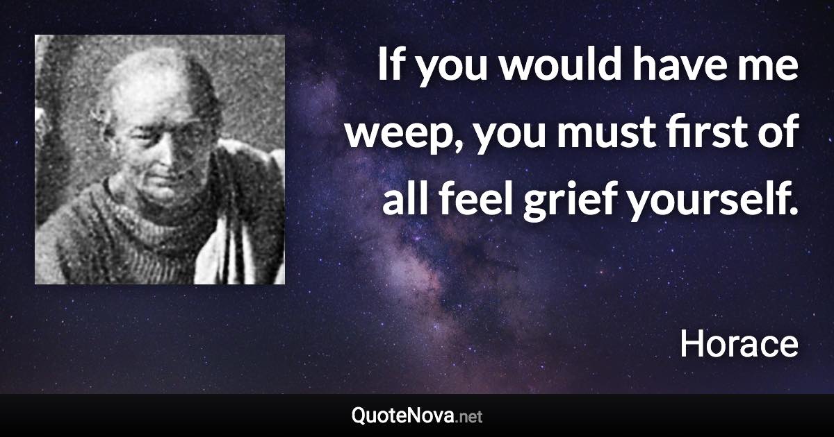 If you would have me weep, you must first of all feel grief yourself. - Horace quote