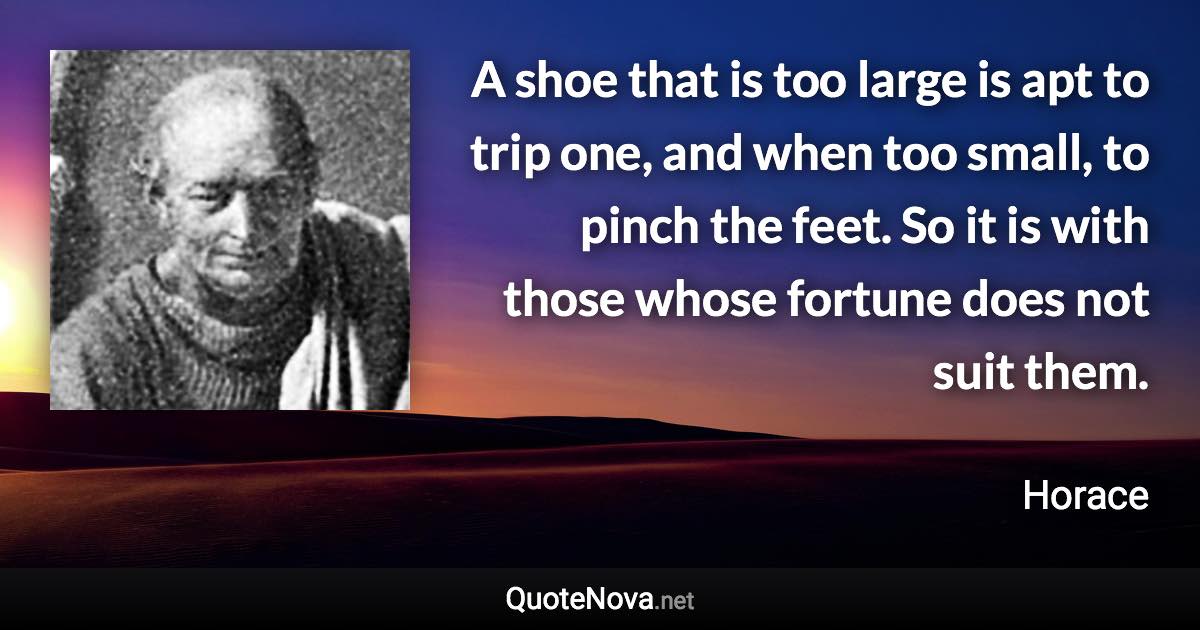 A shoe that is too large is apt to trip one, and when too small, to pinch the feet. So it is with those whose fortune does not suit them. - Horace quote