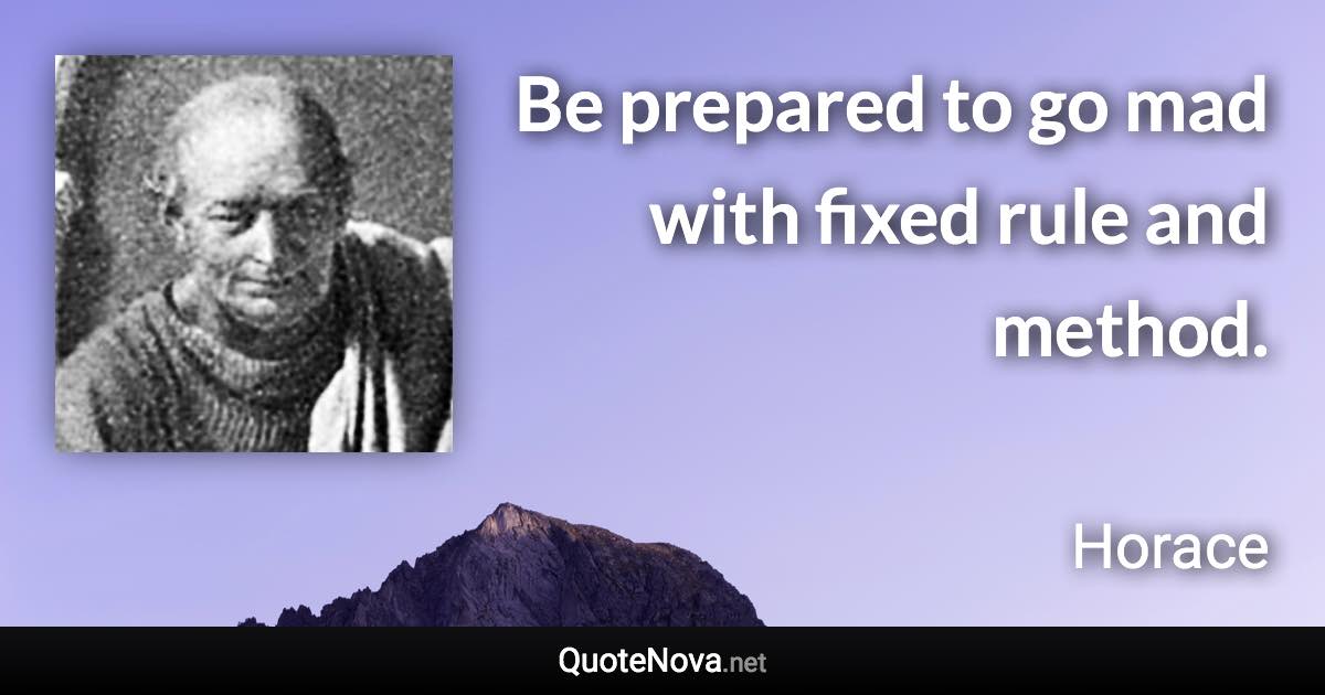 Be prepared to go mad with fixed rule and method. - Horace quote