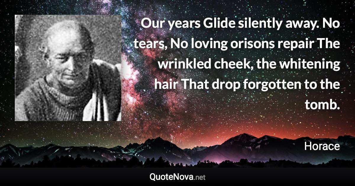 Our years Glide silently away. No tears, No loving orisons repair The wrinkled cheek, the whitening hair That drop forgotten to the tomb. - Horace quote