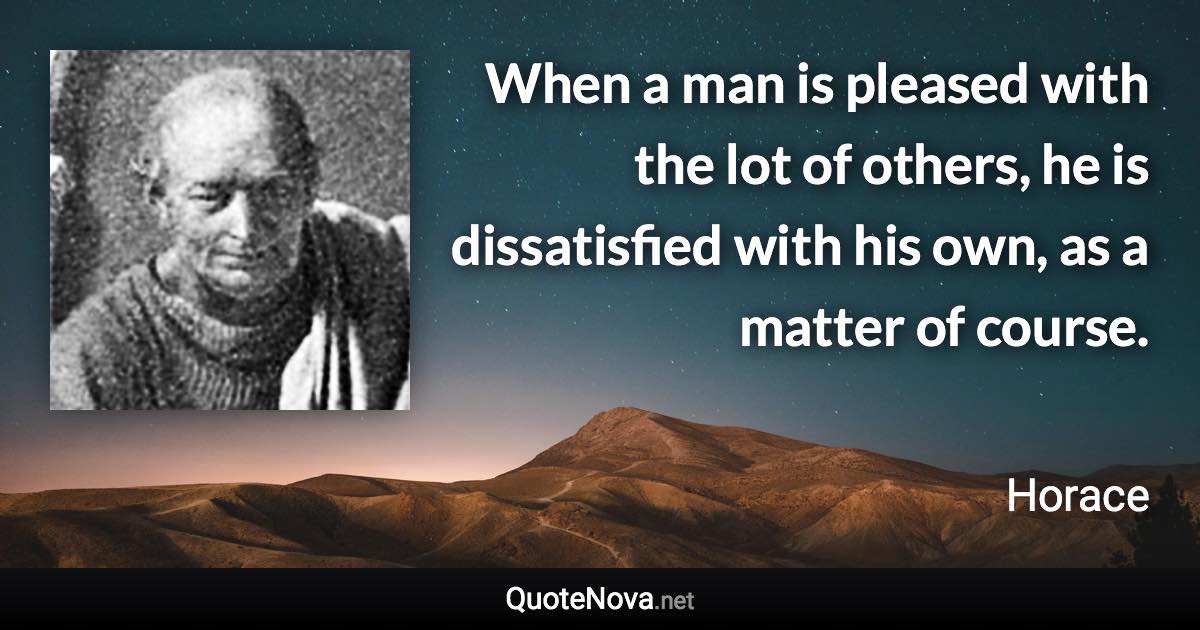 When a man is pleased with the lot of others, he is dissatisfied with his own, as a matter of course. - Horace quote