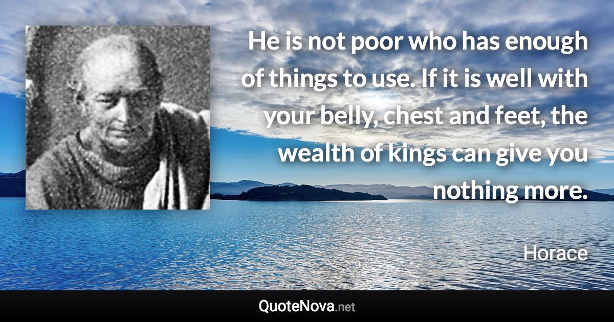 He is not poor who has enough of things to use. If it is well with your belly, chest and feet, the wealth of kings can give you nothing more. - Horace quote